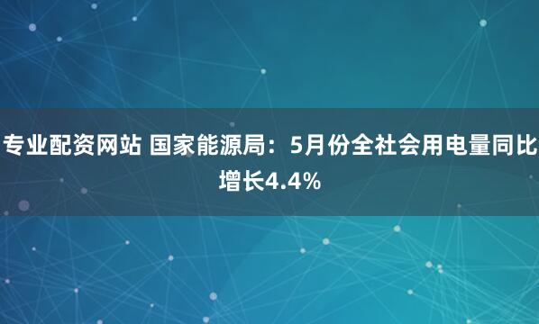 专业配资网站 国家能源局：5月份全社会用电量同比增长4.4%