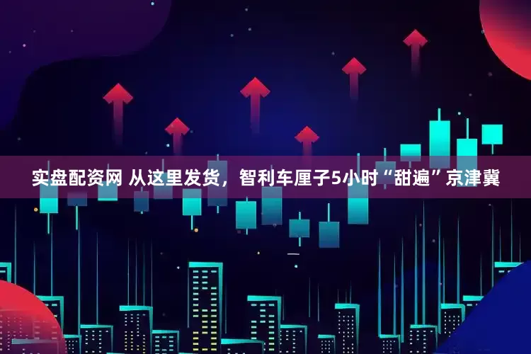 实盘配资网 从这里发货，智利车厘子5小时“甜遍”京津冀