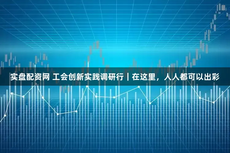 实盘配资网 工会创新实践调研行｜在这里，人人都可以出彩