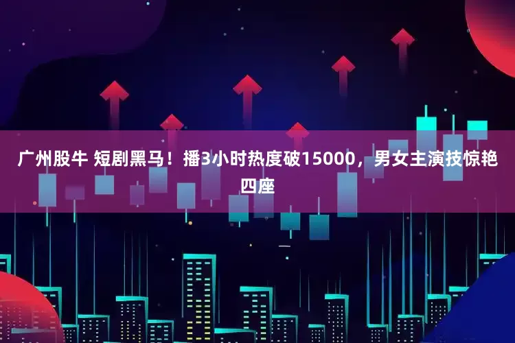 广州股牛 短剧黑马！播3小时热度破15000，男女主演技惊艳四座
