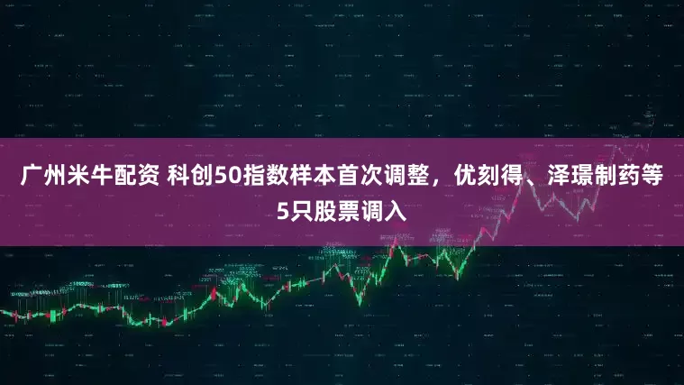 广州米牛配资 科创50指数样本首次调整，优刻得、泽璟制药等5只股票调入
