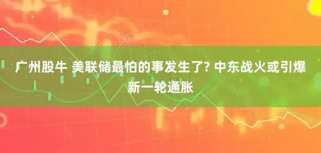 广州股牛 美联储最怕的事发生了? 中东战火或引爆新一轮通胀