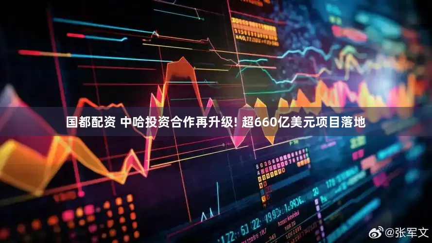 国都配资 中哈投资合作再升级! 超660亿美元项目落地