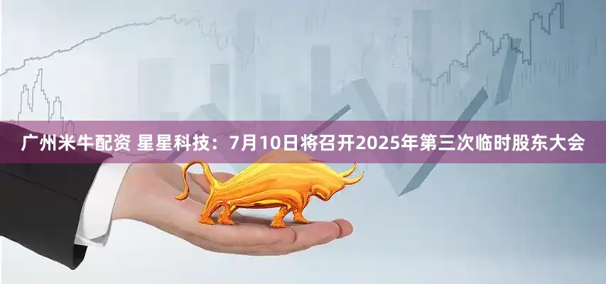 广州米牛配资 星星科技：7月10日将召开2025年第三次临时股东大会