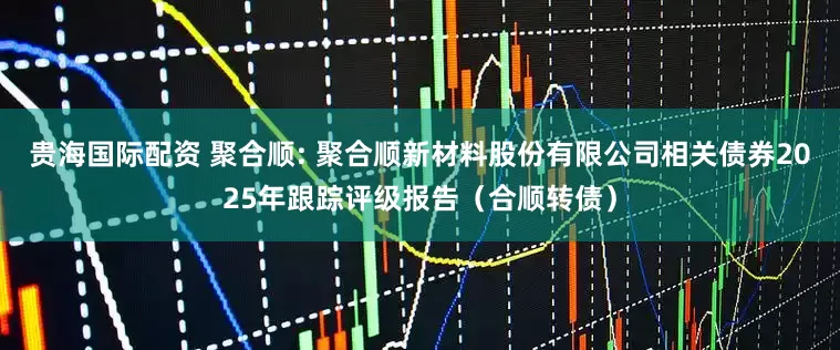 贵海国际配资 聚合顺: 聚合顺新材料股份有限公司相关债券2025年跟踪评级报告（合顺转债）