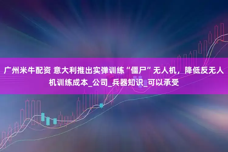 广州米牛配资 意大利推出实弹训练“僵尸”无人机，降低反无人机训练成本_公司_兵器知识_可以承受