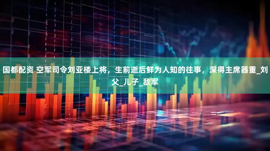 国都配资 空军司令刘亚楼上将，生前逝后鲜为人知的往事，深得主席器重_刘父_儿子_敌军