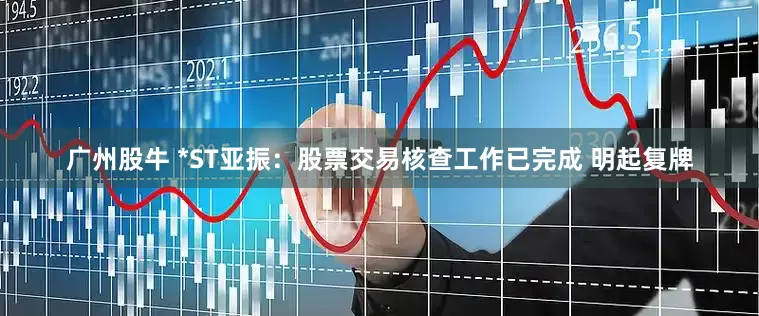 广州股牛 *ST亚振：股票交易核查工作已完成 明起复牌