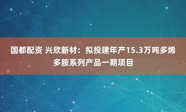 国都配资 兴欣新材：拟投建年产15.3万吨多烯多胺系列产品一期项目