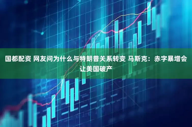 国都配资 网友问为什么与特朗普关系转变 马斯克：赤字暴增会让美国破产