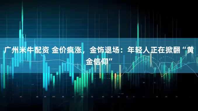 广州米牛配资 金价疯涨，金饰退场：年轻人正在掀翻“黄金信仰”