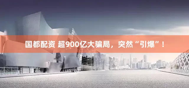 国都配资 超900亿大骗局，突然“引爆”！