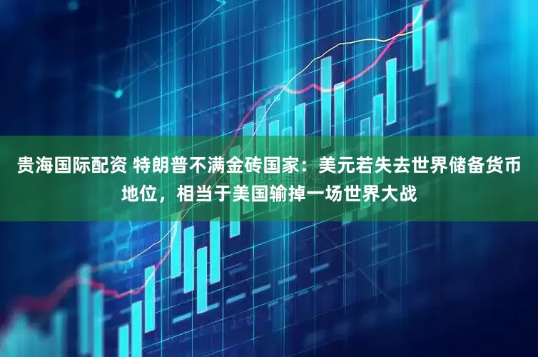 贵海国际配资 特朗普不满金砖国家：美元若失去世界储备货币地位，相当于美国输掉一场世界大战