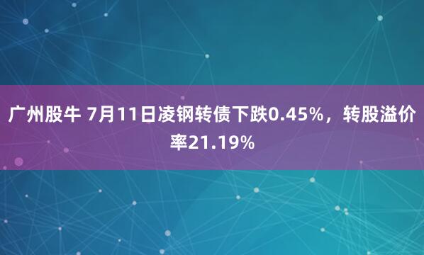 广州股牛 7月11日凌钢转债下跌0.45%，转股溢价率21.19%