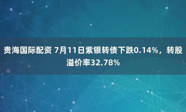 贵海国际配资 7月11日紫银转债下跌0.14%，转股溢价率32.78%