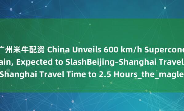 广州米牛配资 China Unveils 600 km/h Superconducting Maglev Train, Expected to SlashBeijing–Shanghai Travel Time to 2.5 Hours_the_maglev_train