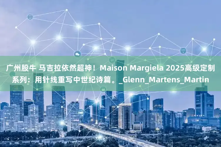 广州股牛 马吉拉依然超神！Maison Margiela 2025高级定制系列：用针线重写中世纪诗篇。_Glenn_Martens_Martin