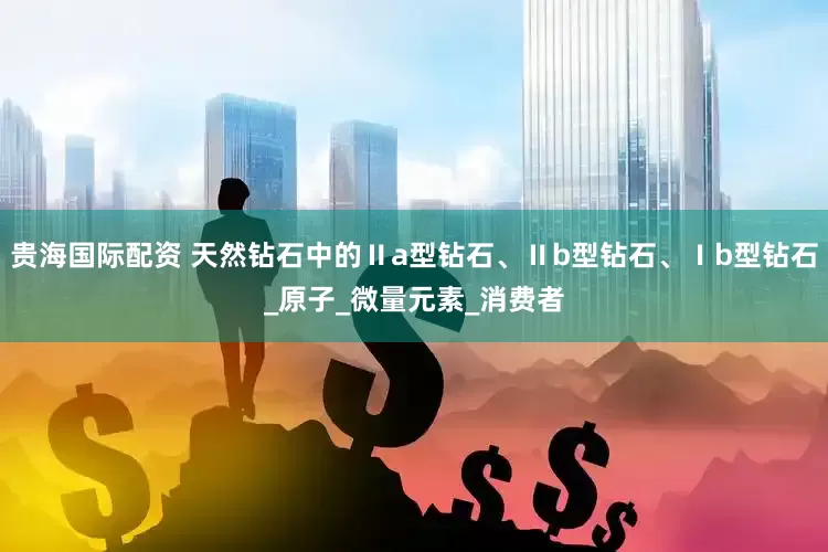 贵海国际配资 天然钻石中的Ⅱa型钻石、Ⅱb型钻石、Ⅰb型钻石_原子_微量元素_消费者