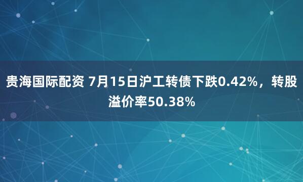贵海国际配资 7月15日沪工转债下跌0.42%，转股溢价率50.38%