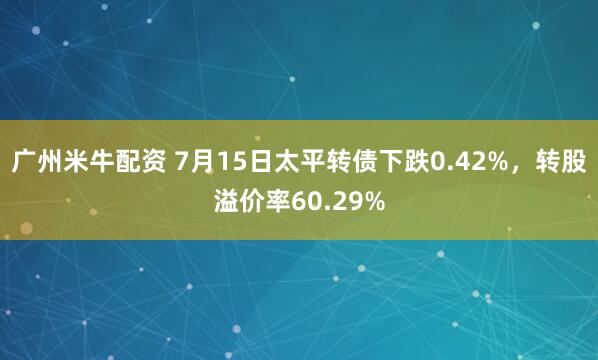 广州米牛配资 7月15日太平转债下跌0.42%，转股溢价率60.29%