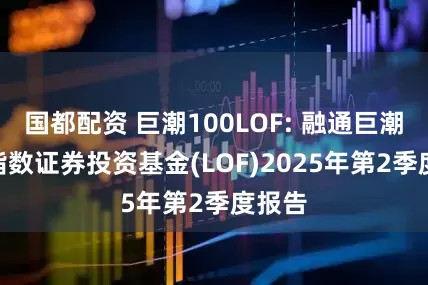 国都配资 巨潮100LOF: 融通巨潮100指数证券投资基金(LOF)2025年第2季度报告