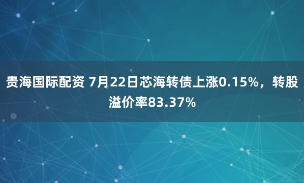 贵海国际配资 7月22日芯海转债上涨0.15%，转股溢价率83.37%