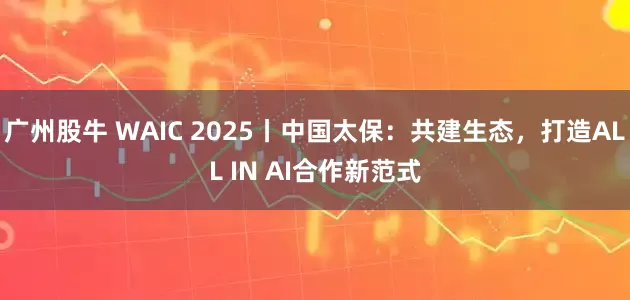 广州股牛 WAIC 2025丨中国太保：共建生态，打造ALL IN AI合作新范式