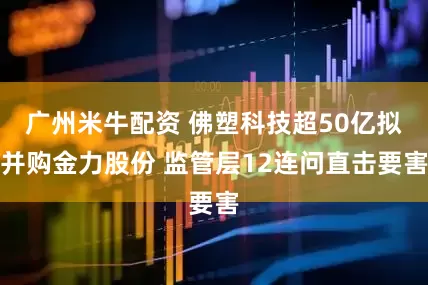 广州米牛配资 佛塑科技超50亿拟并购金力股份 监管层12连问直击要害