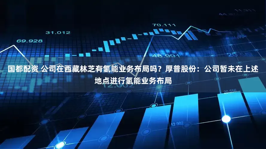 国都配资 公司在西藏林芝有氢能业务布局吗？厚普股份：公司暂未在上述地点进行氢能业务布局