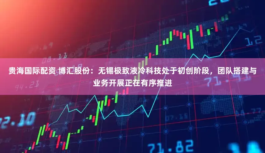 贵海国际配资 博汇股份：无锡极致液冷科技处于初创阶段，团队搭建与业务开展正在有序推进