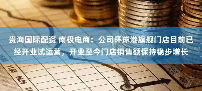 贵海国际配资 南极电商：公司环球港旗舰门店目前已经开业试运营，开业至今门店销售额保持稳步增长