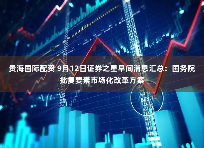 贵海国际配资 9月12日证券之星早间消息汇总：国务院批复要素市场化改革方案