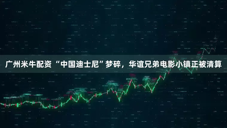 广州米牛配资 “中国迪士尼”梦碎，华谊兄弟电影小镇正被清算