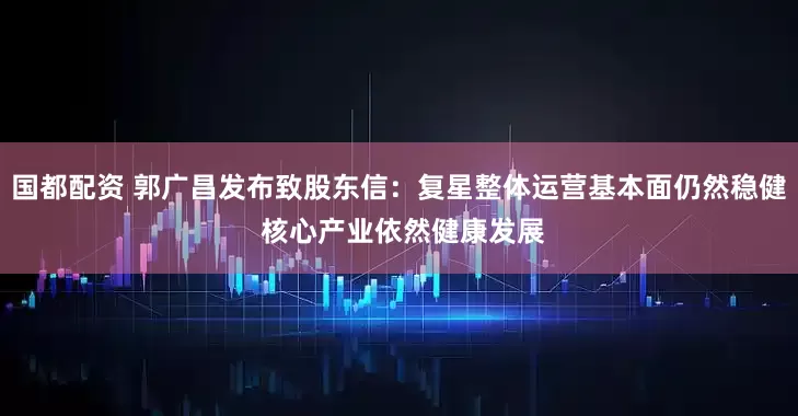 国都配资 郭广昌发布致股东信:复星整体运营基本面仍然稳健 核心产业依然健康发展
