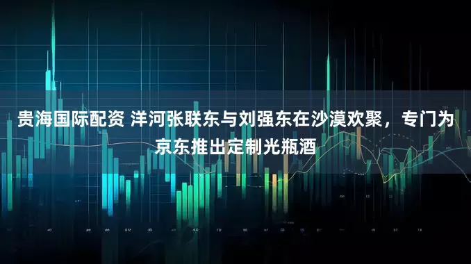 贵海国际配资 洋河张联东与刘强东在沙漠欢聚，专门为京东推出定制光瓶酒
