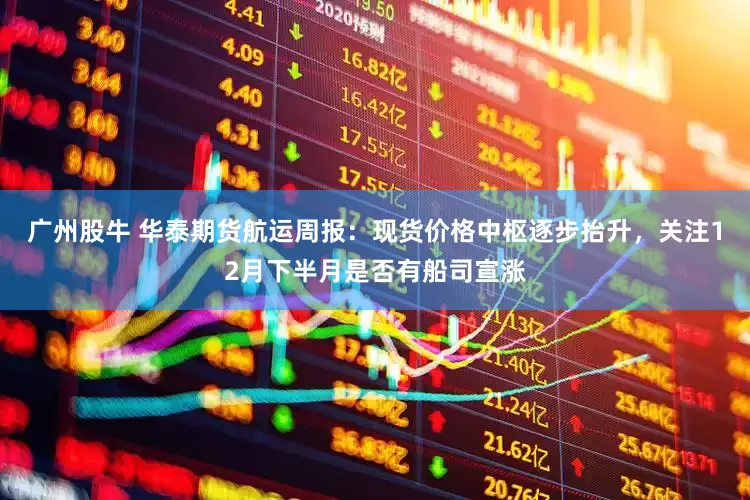 广州股牛 华泰期货航运周报：现货价格中枢逐步抬升，关注12月下半月是否有船司宣涨