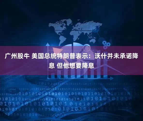 广州股牛 美国总统特朗普表示：沃什并未承诺降息 但他想要降息