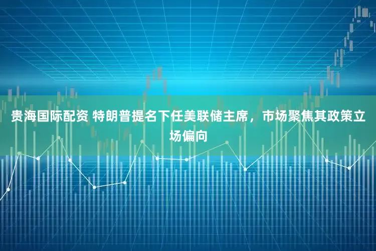 贵海国际配资 特朗普提名下任美联储主席，市场聚焦其政策立场偏向
