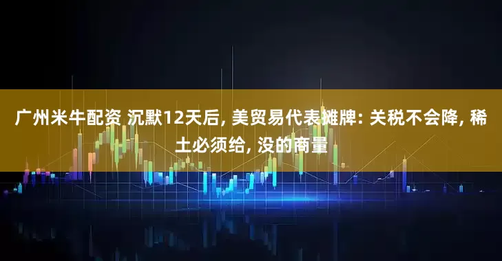 广州米牛配资 沉默12天后, 美贸易代表摊牌: 关税不会降, 稀土必须给, 没的商量